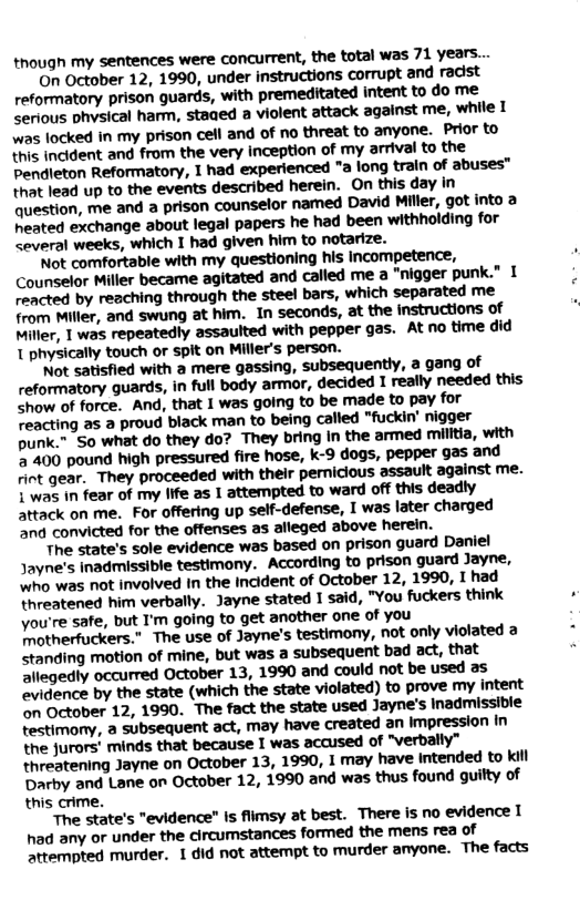 though my sentences were concurrent, the total was 71 years... On October 12, 1990, under instructions ‘corrupt and radist reformatory prison guards, with premeditated intent to do me serious phvsical harm, staaed a violent attack against me, while I was locked in my prison cell and of no threat to anyone. Prior to this indident and from the very inception of my arrival to the Pendleton Reformatory, 1 had ‘experienced "a long train of abuses™ that lead up to the events. described herein. On this day in question, me and a prison counselor named David Miller, got into 2 heated exchange about legal papers he had been withholding for <everal weeks, which I had given him to notarize. ’Not comfortable with my questioning his Incompetence, Counselor Miller became agitated and called me a "nigger punk.” 1 reacted by reaching through the steel bars, which separated me from Miller, and swung at him. In seconds, at the instructions of Miller, 1 was repeatedly assaulted with pepper gas. At no time did 1 physically touch or spit on Miller’s person.. Not satisfied with a mere gassing, subsequently, a gang of reformatory guards, in full body armor, decided I really needed this show of force. And, that I was going to be made to pay for reacting as a proud black man to being called "fuckin’ nigger punk.” So what do they do? They bring in the armed militia, with 5400 pound high pressured fire hose, k-9 dogs, pepper gas and rint gear. They proceeded with their pernicious assault against me. 1 was in fear of my life as 1 attempted to ward off this deadly attack on me. For offering up self-defense, I was later charged and convicted for the offenses as alleged above herein. The state’s sole evidence was based on prison guard Daniel Jayne’s inadmissible testimony. ‘According to prison guard Jayne, who was not involved In the incident of October 12, 1990, I had threatened him verbally. Jayne stated I said, "You fuckers think you’re safe, but I’m going to get another one of you Totherfuckers.” The use of Jayne’s testimony, not only violated a standing motion of mine, but was a subsequent bad act, that Sllegedly occurred October 13, 1990 and could not be used as evidence by the state (which the state violated) to prove my intent on October 12, 1990. The fact the state used Jayne’s Inadmissible testimonty, a subsequent act, may have created an Impression in the jurors minds that because I was accused of "verbally” threatening Jayne on October 13, 1990, I may have intended to kil Darby and Lane on October 12, 1990 and was thus found guitty of this crime. The state’s "evidence” Is fiimsy at best. There is no evidence T had any or under the circumstances formed the mens rea of attempted murder. 1 did not attempt to murder anyone. The facts